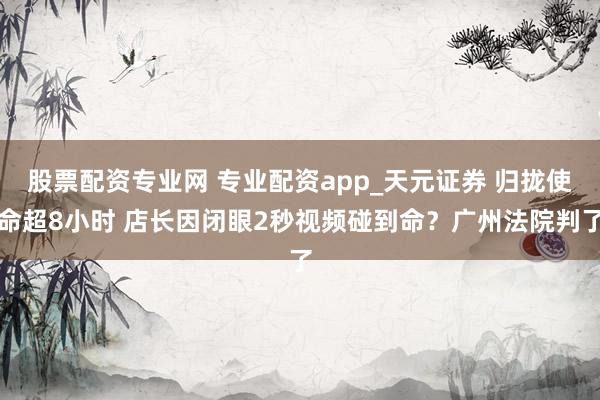 股票配资专业网 专业配资app_天元证券 归拢使命超8小时 店长因闭眼2秒视频碰到命？广州法院判了