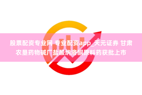 股票配资专业网 专业配资app_天元证券 甘肃农垦药物碱厂盐酸纳洛酮原料药获批上市