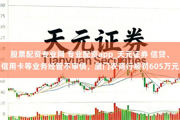 股票配资专业网 专业配资app_天元证券 信贷、信用卡等业务经管不审慎，厦门农商行被罚605万元