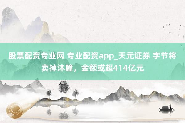 股票配资专业网 专业配资app_天元证券 字节将卖掉沐瞳，金额或超414亿元