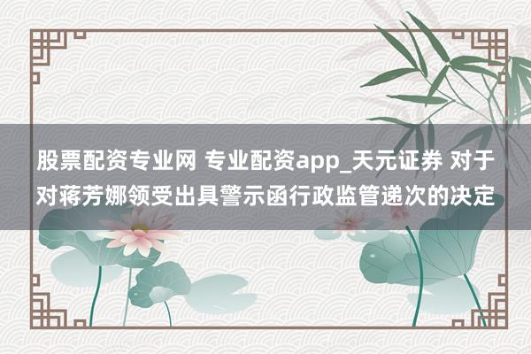股票配资专业网 专业配资app_天元证券 对于对蒋芳娜领受出具警示函行政监管递次的决定