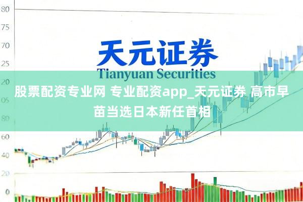 股票配资专业网 专业配资app_天元证券 高市早苗当选日本新任首相