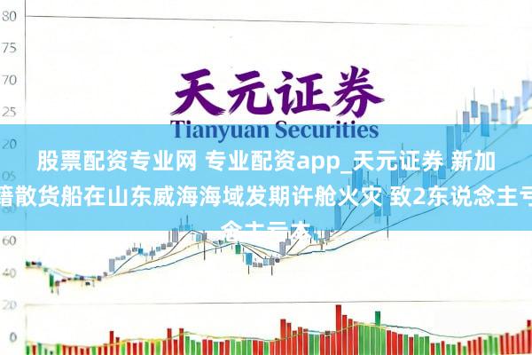 股票配资专业网 专业配资app_天元证券 新加坡籍散货船在山东威海海域发期许舱火灾 致2东说念主亏本
