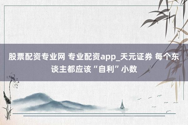 股票配资专业网 专业配资app_天元证券 每个东谈主都应该“自利”小数