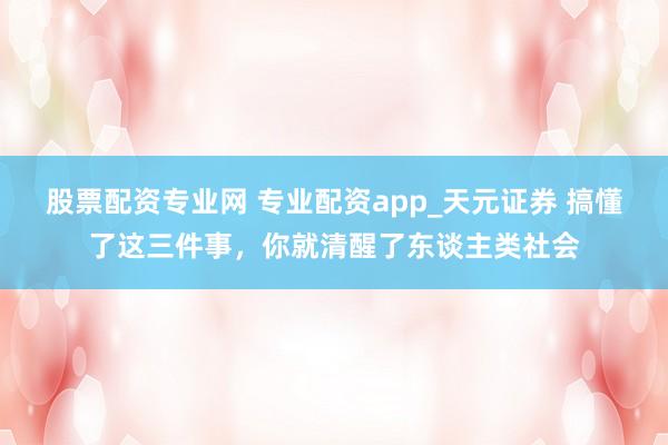 股票配资专业网 专业配资app_天元证券 搞懂了这三件事，你就清醒了东谈主类社会