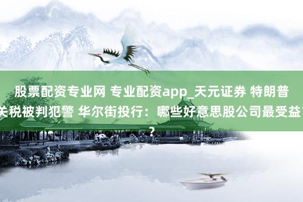 股票配资专业网 专业配资app_天元证券 特朗普关税被判犯警 华尔街投行：哪些好意思股公司最受益？
