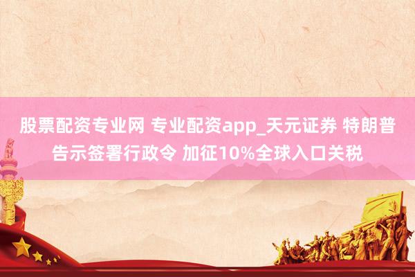 股票配资专业网 专业配资app_天元证券 特朗普告示签署行政令 加征10%全球入口关税