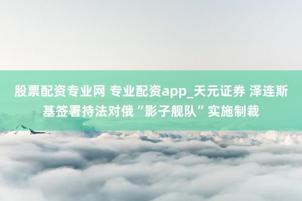 股票配资专业网 专业配资app_天元证券 泽连斯基签署持法对俄“影子舰队”实施制裁