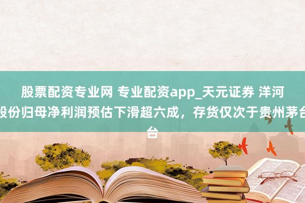 股票配资专业网 专业配资app_天元证券 洋河股份归母净利润预估下滑超六成，存货仅次于贵州茅台