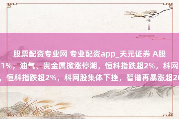 股票配资专业网 专业配资app_天元证券 A股开门红！三大股指均涨超1%，油气、贵金属掀涨停潮，恒科指跌超2%，科网股集体下挫，智谱再暴涨超20%