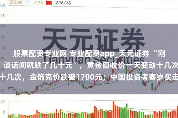 股票配资专业网 专业配资app_天元证券 “刚进店依然1159元/克，谈话间就跌了几十元”，黄金回收价一天变动十几次，金饰克价跌破1700元；中国投资者客岁买走大家近额外之一黄金