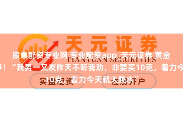 股票配资专业网 专业配资app_天元证券 黄金股大面积跌停！“我男一又友昨天不听我劝，非要买10克，着力今天就大跳水”