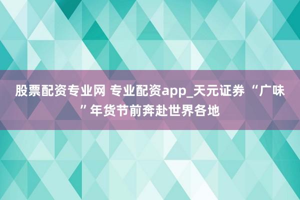 股票配资专业网 专业配资app_天元证券 “广味”年货节前奔赴世界各地