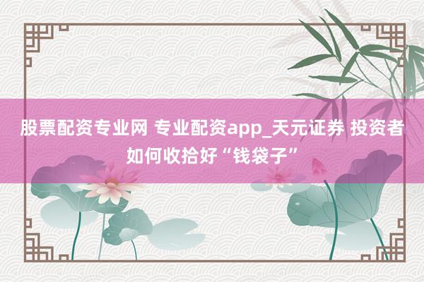 股票配资专业网 专业配资app_天元证券 投资者如何收拾好“钱袋子”