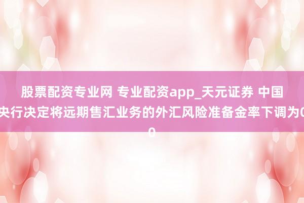 股票配资专业网 专业配资app_天元证券 中国央行决定将远期售汇业务的外汇风险准备金率下调为0