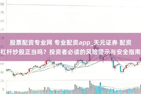股票配资专业网 专业配资app_天元证券 配资杠杆炒股正当吗？投资者必读的风险警示与安全指南