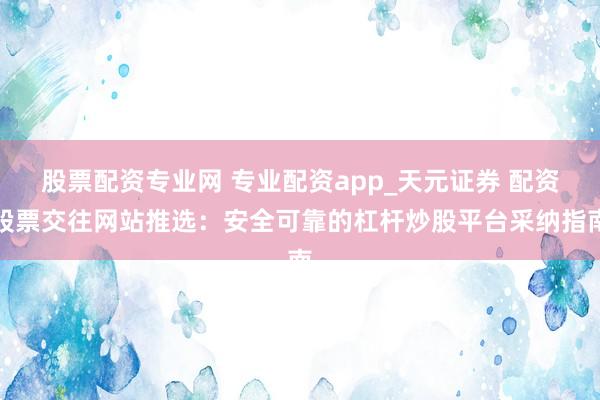 股票配资专业网 专业配资app_天元证券 配资股票交往网站推选：安全可靠的杠杆炒股平台采纳指南