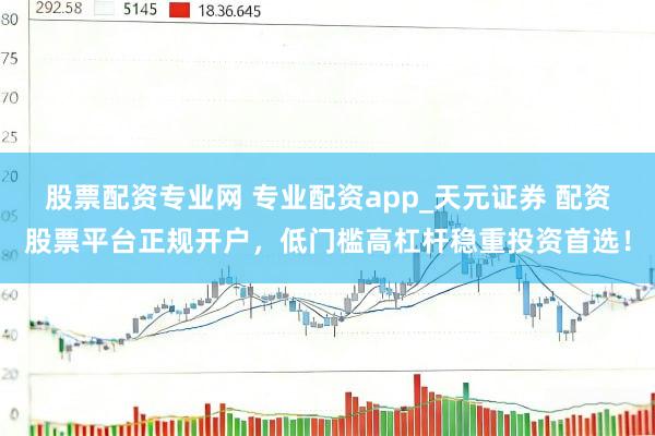 股票配资专业网 专业配资app_天元证券 配资股票平台正规开户，低门槛高杠杆稳重投资首选！