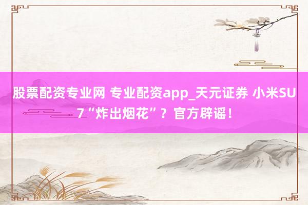 股票配资专业网 专业配资app_天元证券 小米SU7“炸出烟花”？官方辟谣！