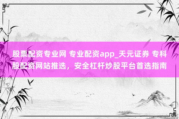 股票配资专业网 专业配资app_天元证券 专科股配资网站推选，安全杠杆炒股平台首选指南