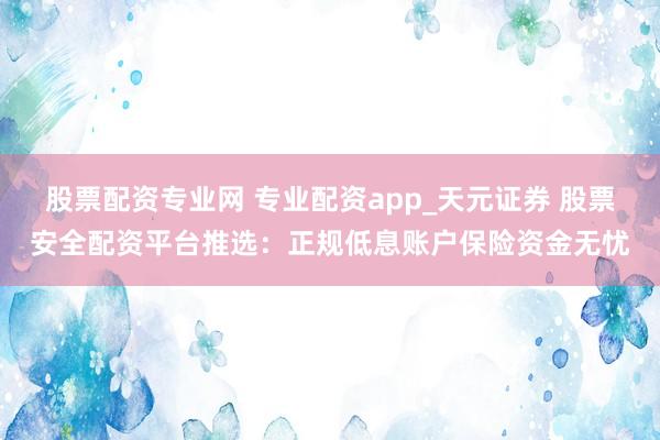 股票配资专业网 专业配资app_天元证券 股票安全配资平台推选：正规低息账户保险资金无忧