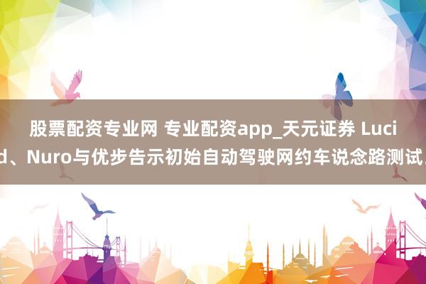 股票配资专业网 专业配资app_天元证券 Lucid、Nuro与优步告示初始自动驾驶网约车说念路测试。