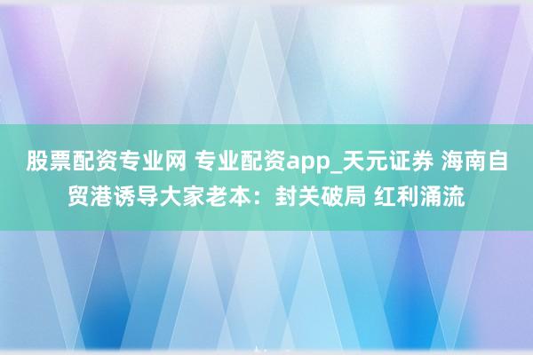 股票配资专业网 专业配资app_天元证券 海南自贸港诱导大家老本：封关破局 红利涌流