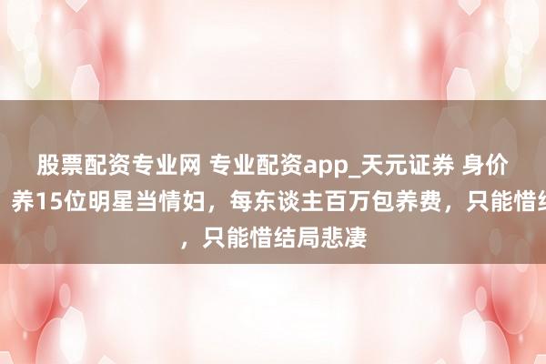 股票配资专业网 专业配资app_天元证券 身价几十亿，养15位明星当情妇，每东谈主百万包养费，只能惜结局悲凄
