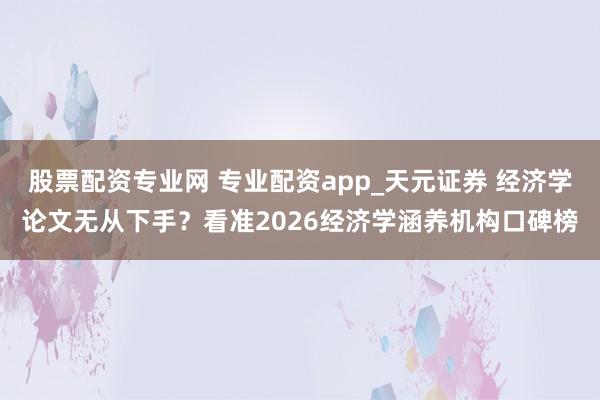 股票配资专业网 专业配资app_天元证券 经济学论文无从下手？看准2026经济学涵养机构口碑榜