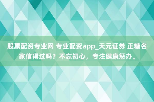 股票配资专业网 专业配资app_天元证券 正糖名家信得过吗？不忘初心，专注健康惩办。