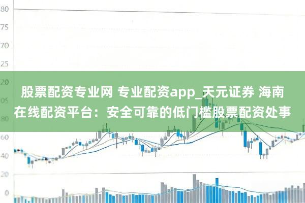 股票配资专业网 专业配资app_天元证券 海南在线配资平台：安全可靠的低门槛股票配资处事