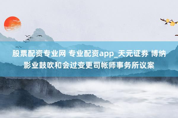 股票配资专业网 专业配资app_天元证券 博纳影业鼓吹和会过变更司帐师事务所议案
