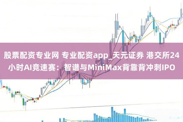 股票配资专业网 专业配资app_天元证券 港交所24小时AI竞速赛：智谱与MiniMax背靠背冲刺IPO