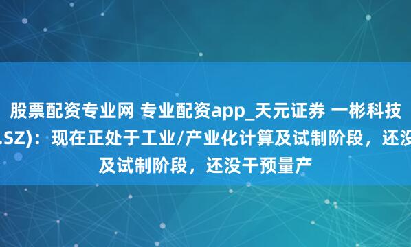股票配资专业网 专业配资app_天元证券 一彬科技(001278.SZ)：现在正处于工业/产业化计算及试制阶段，还没干预量产