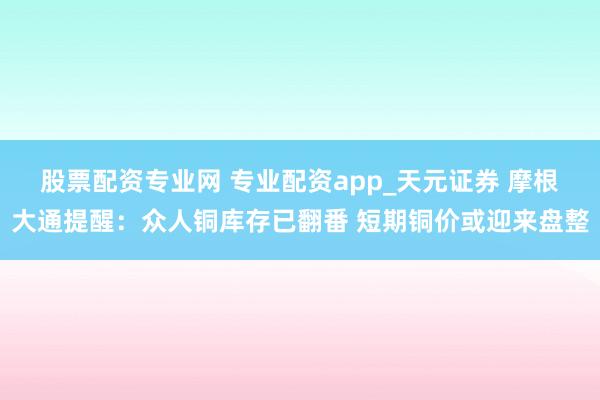 股票配资专业网 专业配资app_天元证券 摩根大通提醒：众人铜库存已翻番 短期铜价或迎来盘整