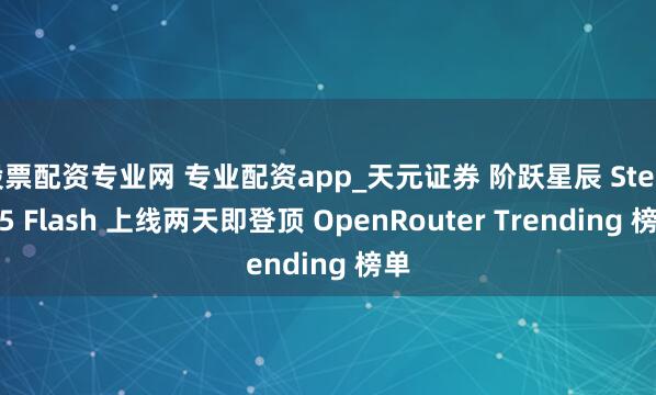 股票配资专业网 专业配资app_天元证券 阶跃星辰 Step 3.5 Flash 上线两天即登顶 OpenRouter Trending 榜单