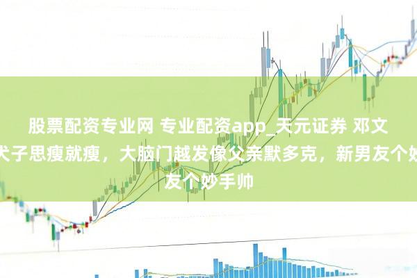 股票配资专业网 专业配资app_天元证券 邓文迪大犬子思瘦就瘦，大脑门越发像父亲默多克，新男友个妙手帅