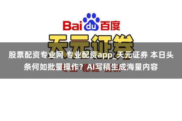 股票配资专业网 专业配资app_天元证券 本日头条何如批量操作？AI写稿生成海量内容
