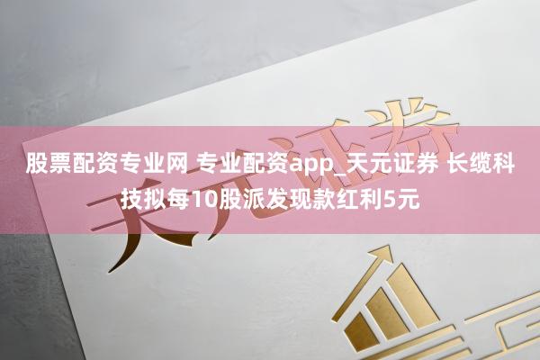 股票配资专业网 专业配资app_天元证券 长缆科技拟每10股派发现款红利5元