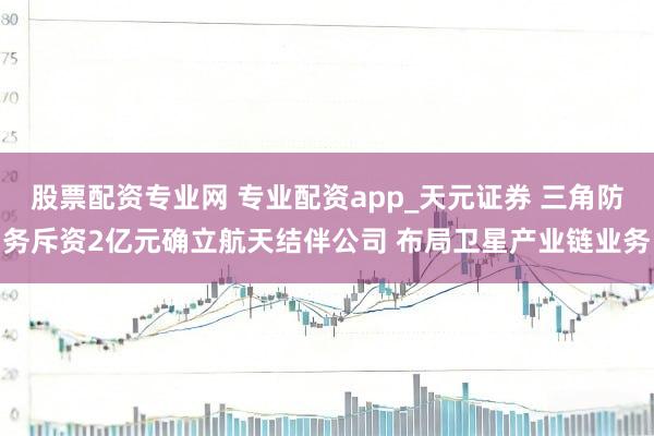 股票配资专业网 专业配资app_天元证券 三角防务斥资2亿元确立航天结伴公司 布局卫星产业链业务