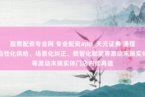 股票配资专业网 专业配资app_天元证券 通程控股：将通过品性化供给、场景化纠正、数智化赋能等激动末端实体门店内核再造