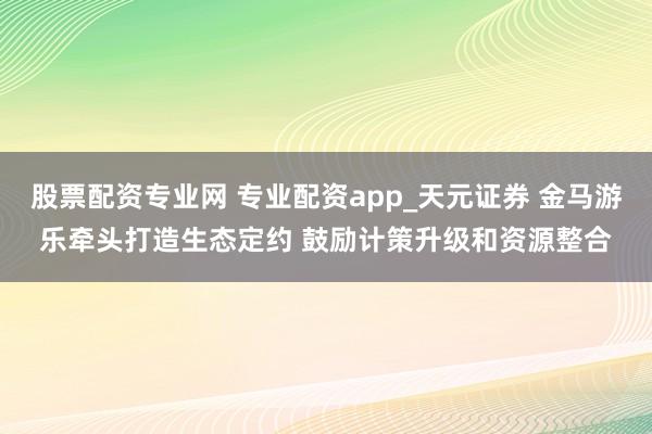 股票配资专业网 专业配资app_天元证券 金马游乐牵头打造生态定约 鼓励计策升级和资源整合