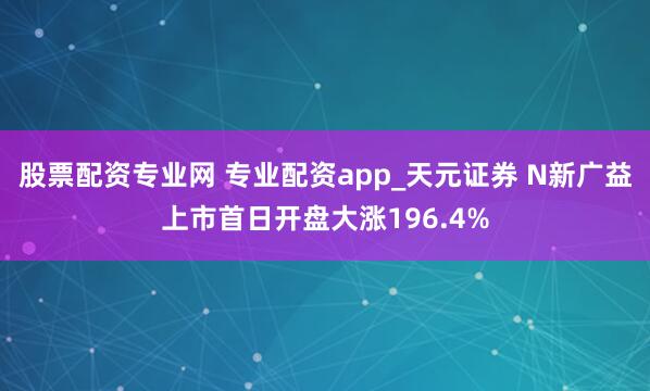 股票配资专业网 专业配资app_天元证券 N新广益上市首日开盘大涨196.4%
