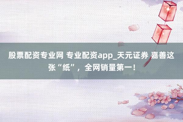 股票配资专业网 专业配资app_天元证券 嘉善这张“纸”，全网销量第一！