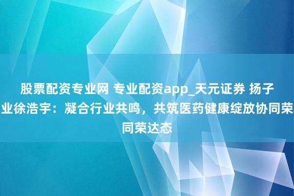 股票配资专业网 专业配资app_天元证券 扬子江药业徐浩宇：凝合行业共鸣，共筑医药健康绽放协同荣达态