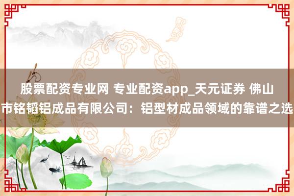 股票配资专业网 专业配资app_天元证券 佛山市铭韬铝成品有限公司：铝型材成品领域的靠谱之选