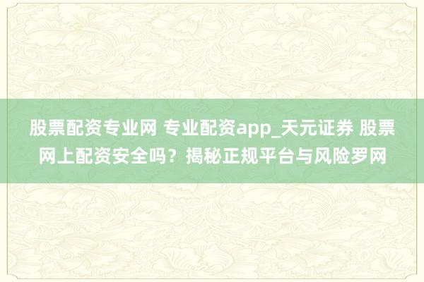 股票配资专业网 专业配资app_天元证券 股票网上配资安全吗？揭秘正规平台与风险罗网