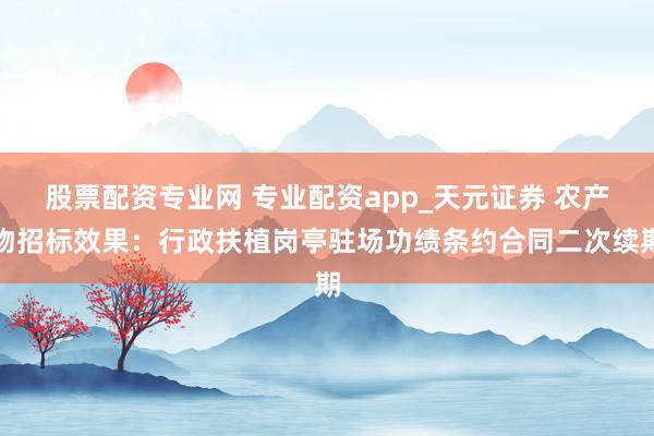 股票配资专业网 专业配资app_天元证券 农产物招标效果：行政扶植岗亭驻场功绩条约合同二次续期