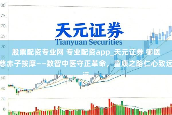 股票配资专业网 专业配资app_天元证券 御医慈赤子按摩——数智中医守正革命，童康之路仁心致远