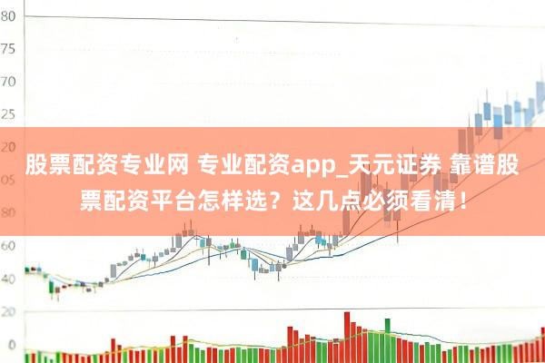 股票配资专业网 专业配资app_天元证券 靠谱股票配资平台怎样选？这几点必须看清！